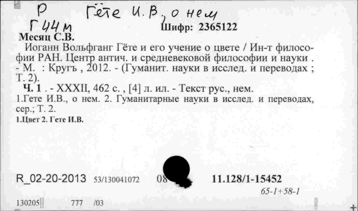 ﻿I ЦЦ М	Шифр: 2365122
Месяц С.В.
Иоганн Вольфганг Гёте и его учение о цвете / Ин-т философии РАН. Центр антич. и средневековой философии и науки . - М. : Кругь , 2012. - (Гуманит. науки в исслед. и переводах ; Т. 2).
Ч. 1 . - XXXII, 462 с., [4] л. ил. - Текст рус., нем.
1.Гете И.В., о нем. 2. Гуманитарные науки в исслед. и переводах, сер.; Т. 2.
1.Цвет2. ГетеИ.В.
Ц_02-20-2013 53/130041072
11.128/1-15452
65-1 + 58-1
1302051|	777 /03